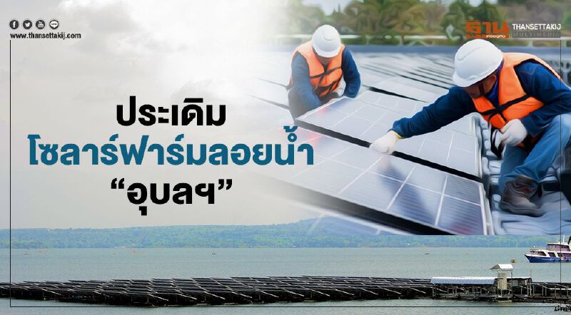 ประเดิมโซลาร์ฟาร์มลอยน้ำ“อุบลฯ”  กฟผ.ลงทุน842ล้านป้อนไฟต้นปีหน้า